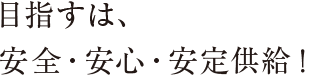 目指すは、安全・安心・安定供給！