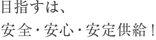 目指すは、安全・安心・安定供給！