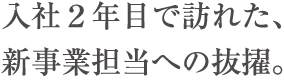 入社２年目で訪れた、新事業担当への抜擢。