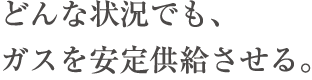 どんな状況でも、ガスを安定供給させる。