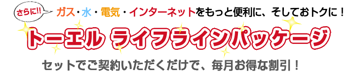 さらに!! ガス・水・電気・インターネットをもっと便利に、そしてお得に！　トーエル ライフラインパッケージ　セットでご契約いただくだけで、毎月お得な割引！